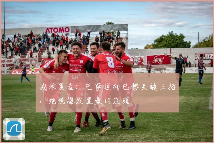 战术复盘：巴萨逆转巴黎关键三招，绝境爆发显豪门底蕴