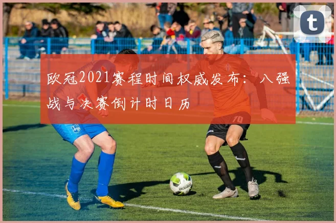 欧冠2021赛程时间权威发布：八强战与决赛倒计时日历