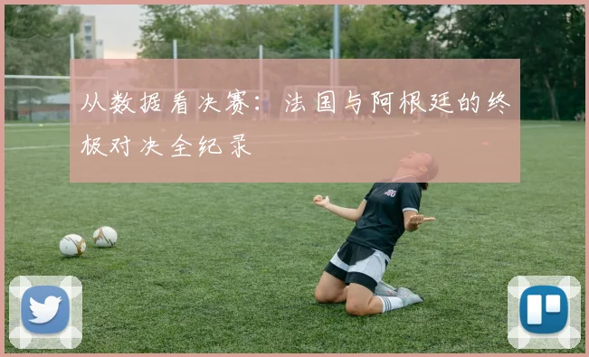 从数据看决赛：法国与阿根廷的终极对决全纪录