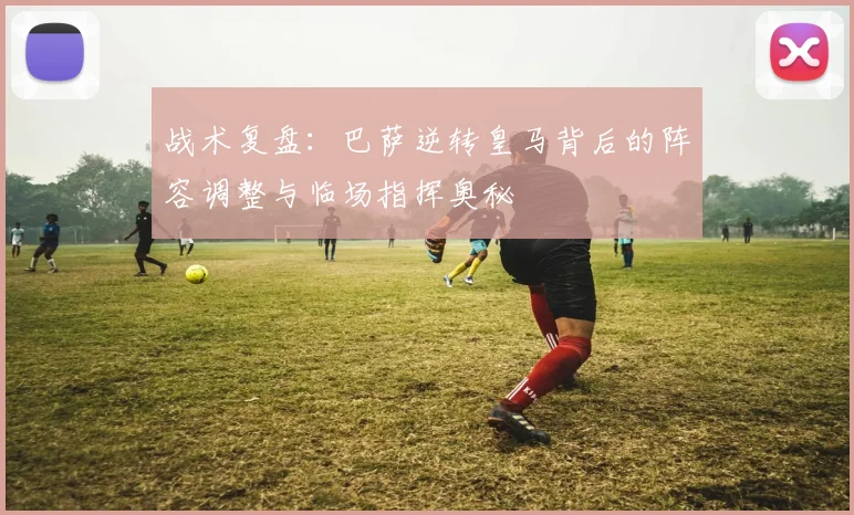 战术复盘：巴萨逆转皇马背后的阵容调整与临场指挥奥秘