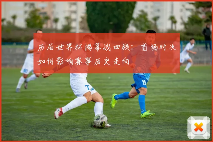 历届世界杯揭幕战回顾：首场对决如何影响赛事历史走向
