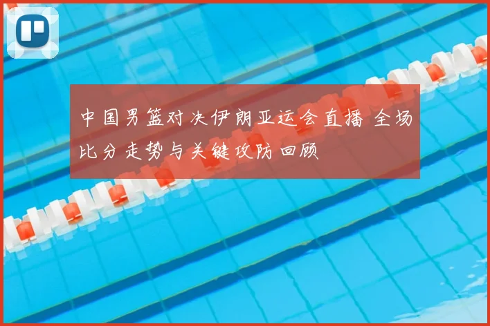中国男篮对决伊朗亚运会直播 全场比分走势与关键攻防回顾