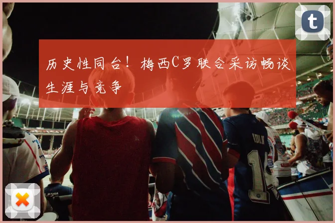 历史性同台！梅西C罗联合采访畅谈生涯与竞争