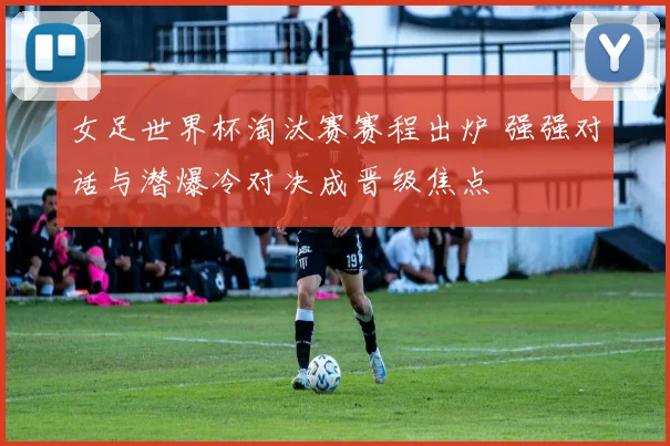 女足世界杯淘汰赛赛程出炉 强强对话与潜爆冷对决成晋级焦点