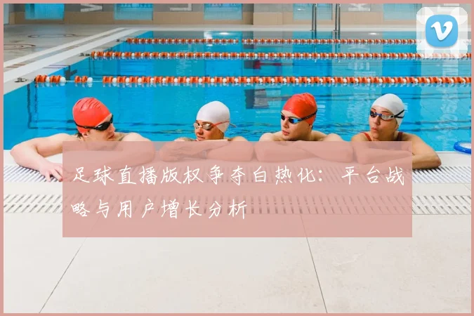 足球直播版权争夺白热化：平台战略与用户增长分析