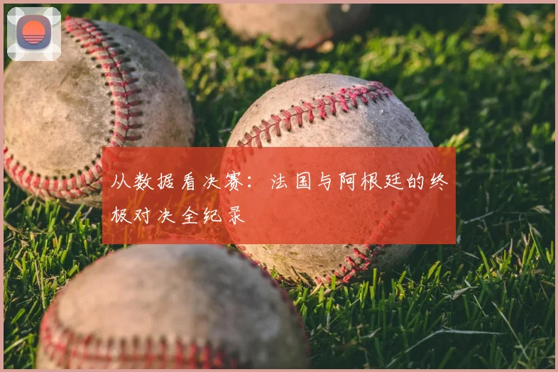 从数据看决赛：法国与阿根廷的终极对决全纪录