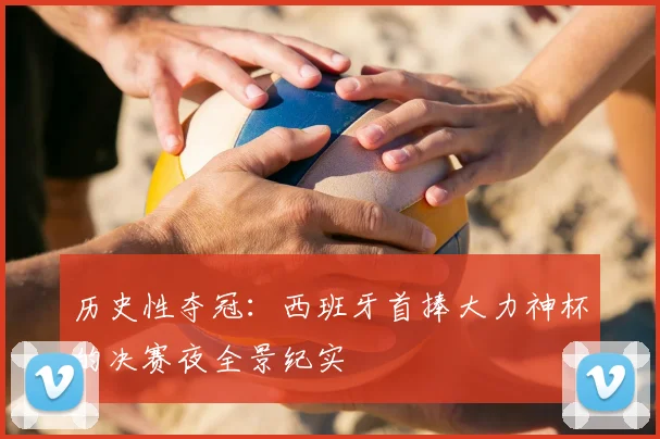 历史性夺冠：西班牙首捧大力神杯的决赛夜全景纪实